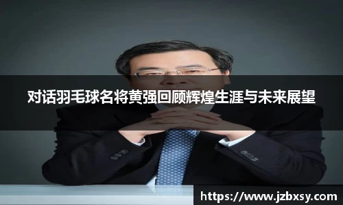 对话羽毛球名将黄强回顾辉煌生涯与未来展望