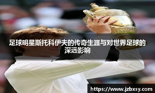 足球明星斯托科伊夫的传奇生涯与对世界足球的深远影响